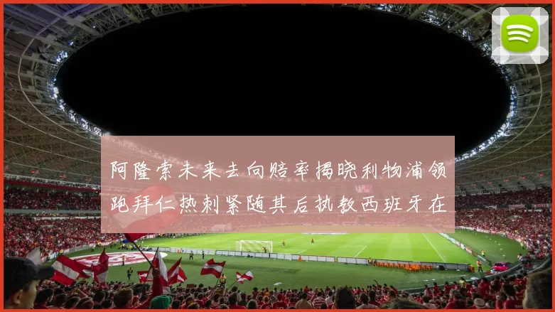 阿隆索未来去向赔率揭晓利物浦领跑拜仁热刺紧随其后执教西班牙在列