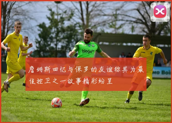 詹姆斯回忆与保罗的友谊称其为最佳控卫之一故事精彩纷呈
