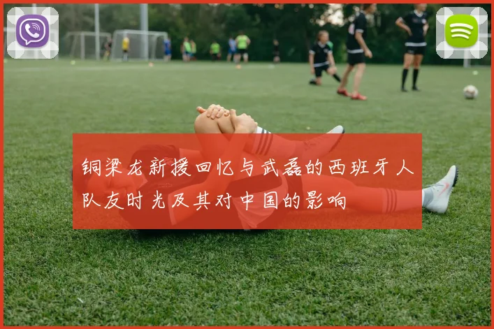 铜梁龙新援回忆与武磊的西班牙人队友时光及其对中国的影响