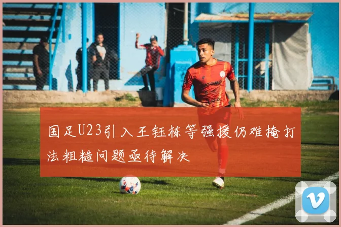 国足U23引入王钰栋等强援仍难掩打法粗糙问题亟待解决