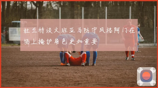 杜兰特谈文班亚马防守风格阿门在场上掩护角色更加重要