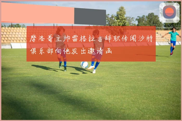 摩洛哥主帅雷格拉吉辞职传闻沙特俱乐部向他发出邀请函