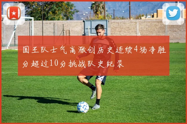 国王队士气高涨创历史连续4场净胜分超过10分挑战队史纪录